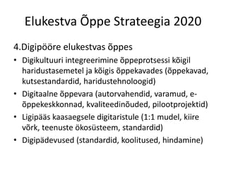 Elukestva Õppe Strateegia 2020
4.Digipööre elukestvas õppes
• Digikultuuri integreerimine õppeprotsessi kõigil
haridustasemetel ja kõigis õppekavades (õppekavad,
kutsestandardid, haridustehnoloogid)
• Digitaalne õppevara (autorvahendid, varamud, e-
õppekeskkonnad, kvaliteedinõuded, pilootprojektid)
• Ligipääs kaasaegsele digitaristule (1:1 mudel, kiire
võrk, teenuste ökosüsteem, standardid)
• Digipädevused (standardid, koolitused, hindamine)
 