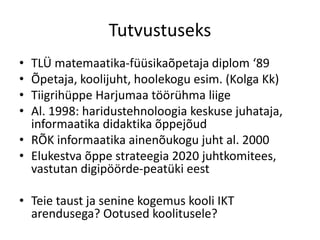 Tutvustuseks
• TLÜ matemaatika-füüsikaõpetaja diplom ‘89
• Õpetaja, koolijuht, hoolekogu esim. (Kolga Kk)
• Tiigrihüppe Harjumaa töörühma liige
• Al. 1998: haridustehnoloogia keskuse juhataja,
informaatika didaktika õppejõud
• RÕK informaatika ainenõukogu juht al. 2000
• Elukestva õppe strateegia 2020 juhtkomitees,
vastutan digipöörde-peatüki eest
• Teie taust ja senine kogemus kooli IKT
arendusega? Ootused koolitusele?
 