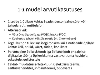 1:1 mudel arvutikasutuses
• 1 seade 1 õpilase kohta; Seade: personaalne süle- või
tahvelarvuti, nutitelefon
• Alternatiivid:
– Võta Oma Seade Kaasa (VOSK, ing.k.: BYOD)
– Kool ostab tahvel- või sülearvutid (nt. ChromeBook)
• Tegelikult on tulevikus isegi rohkem kui 1 nutiseade õpilase
kohta: kell, prillid, kaart, riided, koolikott
• Personaalne õpikeskkond: iga õpilane loob endale ise
digitaalse töö- ja õpikeskkonna vastavalt oma huvidele,
oskustele, eelistustele
• Eeldab muudatusi arhitektuuris, elektrisüsteemis,
esitlusvahendites, infosüsteemis, õppevaras
 