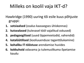 Milleks on koolil vaja IKT-d?
Hawkridge (1990) uuring tõi esile kuus põhjuste
gruppi:
1. sotsiaalsed (osalus kaasaegses ühiskonnas)
2. kutsealased (tulevasel tööl vajalikud oskused)
3. pedagoogilised (uued õppemeetodid, vahendid)
4. katalüütilised (kooliuuenduse taganttõukamine)
5. kohaliku IT-tööstuse arendamise huvides
6. kokkuhoid odavama ja tulemuslikuma õpetamise
kaudu
 