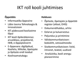 IKT roll kooli juhtimises
Õppetöös
• Informaatika õppeaine
• Läbiv teema Tehnoloogia &
innovatsioon
• IKT pädevused kooliastme
lõpul
• IKT kooli õpikeskkonnas:
arvutiklass, projektorid,
IWB, e-õppeplatvorm
• E-õppevara: digiõpikud,
Koolielu, Miksike, õpetajate
ja õpilaste endi loodud
• Kooliraamatukogu
Halduses
• Õpilaste, õpetajate ja õppetöö
register (eKool, EHIS)
• Dokumendihaldus, arhiiv
• Eelarve ja kuluarvestus
• Paljundus ja printimine
• Väliskommunikatsioon:
koduleht, sotsiaalmeedia
• Sisekommunikatsioon: listid,
intranet, teated, uudised
• Analüütika, kooli arengu
planeerimine
 