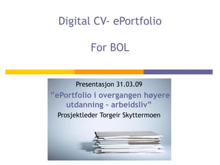 Digital CV- ePortfolio For BOL Presentasjon 31.03.09 ” ePortfolio i overgangen høyere utdanning – arbeidsliv” Prosjektleder Torgeir Skyttermoen 