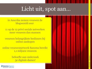 Licht uit, spot aan… digitale_dames in Amerika nemen vrouwen de  blogwereld over  11 op de 12 privé sociale netwerken  meer vrouwen dan mannen  vrouwen belangrijkste beslissers bij  online aankopen online vrouwennetwerk Sanoma bereikt  1,1 miljoen vrouwen behoefte aan onderzoek 3e digitale dames! 