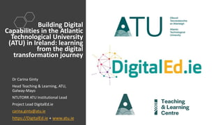 Dr Carina Ginty
Head Teaching & Learning, ATU,
Galway-Mayo
NTUTORR ATU Institutional Lead
Project Lead DigitalEd.ie
carina.ginty@atu.ie
https://DigitalEd.ie + www.atu.ie
Building Digital
Capabilities in the Atlantic
Technological University
(ATU) in Ireland: learning
from the digital
transformation journey
 