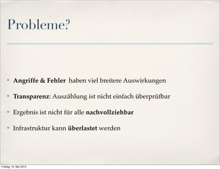Probleme? 
✤ Angriffe & Fehler haben viel breitere Auswirkungen 
✤ Transparenz: Auszählung ist nicht einfach überprüfbar 
✤ Ergebnis ist nicht für alle nachvollziehbar 
✤ Infrastruktur kann überlastet werden 
Freitag, 10. Mai 2013 
 