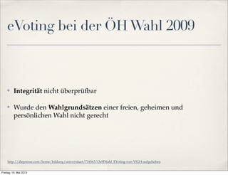 eVoting bei der ÖH Wahl 2009 
✤ Integrität nicht überprüfbar 
✤ Wurde den Wahlgrundsätzen einer freien, geheimen und 
persönlichen Wahl nicht gerecht 
http://diepresse.com/home/bildung/universitaet/718563/OeHWahl_EVoting-von-VfGH-aufgehoben 
Freitag, 10. Mai 2013 
 