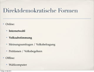 Direktdemokratische Formen 
✤ Online: 
✤ Internetwahl 
✤ Volksabstimmung 
✤ Meinungsumfragen / Volksbefragung 
✤ Petitionen / Volksbegehren 
✤ Offline: 
✤ Wahlcomputer 
Freitag, 10. Mai 2013 
 