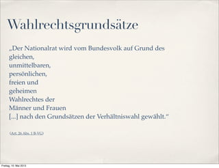 Wahlrechtsgrundsätze 
„Der Nationalrat wird vom Bundesvolk auf Grund des 
gleichen, 
unmittelbaren, 
persönlichen, 
freien und 
geheimen 
Wahlrechtes der 
Männer und Frauen 
[...] nach den Grundsätzen der Verhältniswahl gewählt.“ 
(Art. 26 Abs. 1 B-VG) 
Freitag, 10. Mai 2013 
 