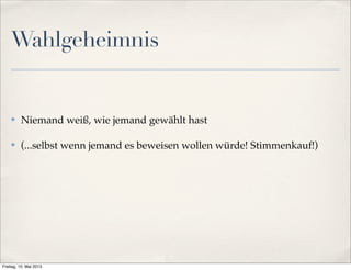 Wahlgeheimnis 
✤ Niemand weiß, wie jemand gewählt hast 
✤ (...selbst wenn jemand es beweisen wollen würde! Stimmenkauf!) 
Freitag, 10. Mai 2013 
 