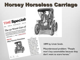 Horsey Horseless Carriage




             1899 by Uriah Smith.

             Misunderstood problem: “People
             won’t buy automobiles because they
             don’t want to scare horses.”
 