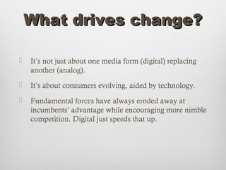 What drives change?

   It’s not just about one media form (digital) replacing
    another (analog).
   It’s about consumers evolving, aided by technology.
   Fundamental forces have always eroded away at
    incumbents’ advantage while encouraging more nimble
    competition. Digital just speeds that up.
 