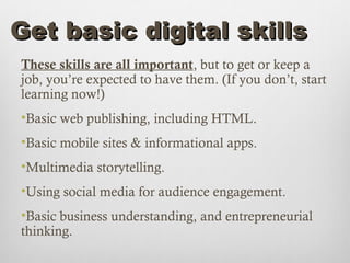 Get basic digital skills
These skills are all important, but to get or keep a
job, you’re expected to have them. (If you don’t, start
learning now!)
•Basic web publishing, including HTML.
•Basic mobile sites & informational apps.
•Multimedia storytelling.
•Using social media for audience engagement.
•Basic business understanding, and entrepreneurial
thinking.
 