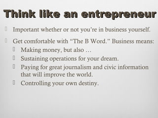 Think like an entrepreneur
 Important whether or not you’re in business yourself.
 Get comfortable with “The B Word.” Business means:
   Making money, but also …
   Sustaining operations for your dream.
   Paying for great journalism and civic information
    that will improve the world.
   Controlling your own destiny.
 