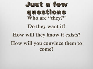 Just a few
     questions
      Who are “they?”
      Do they want it?
How will they know it exists?
How will you convince them to
           come?
 
