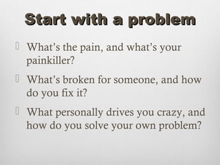 Start with a problem
 What’s the pain, and what’s your
  painkiller?
 What’s broken for someone, and how
  do you fix it?
 What personally drives you crazy, and
  how do you solve your own problem?
 