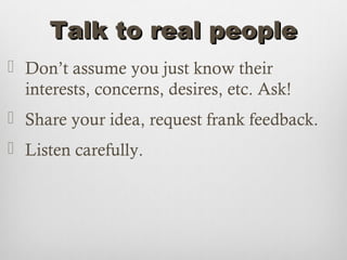 Talk to real people
 Don’t assume you just know their
  interests, concerns, desires, etc. Ask!
 Share your idea, request frank feedback.
 Listen carefully.
 