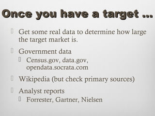 Once you have a target …
  Get some real data to determine how large
   the target market is.
  Government data
    Census.gov, data.gov,
     opendata.socrata.com
  Wikipedia (but check primary sources)
  Analyst reports
    Forrester, Gartner, Nielsen
 
