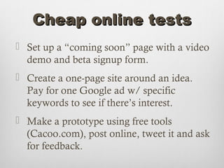 Cheap online tests
 Set up a “coming soon” page with a video
  demo and beta signup form.
 Create a one-page site around an idea.
  Pay for one Google ad w/ specific
  keywords to see if there’s interest.
 Make a prototype using free tools
  (Cacoo.com), post online, tweet it and ask
  for feedback.
 