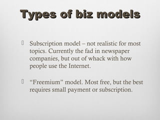 Types of biz models

 Subscription model – not realistic for most
  topics. Currently the fad in newspaper
  companies, but out of whack with how
  people use the Internet.

 “Freemium” model. Most free, but the best
  requires small payment or subscription.
 