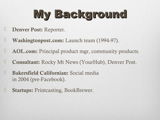 My Background
   Denver Post: Reporter.
   Washingtonpost.com: Launch team (1994-97).
   AOL.com: Principal product mgr, community products.
   Consultant: Rocky Mt News (YourHub), Denver Post.
   Bakersfield Californian: Social media
    in 2004 (pre-Facebook).
   Startups: Printcasting, BookBrewer.
 