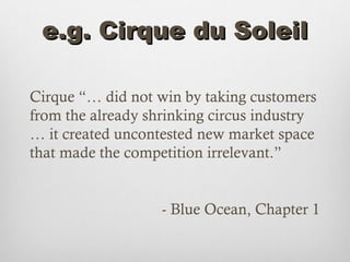 e.g. Cirque du Soleil

Cirque “… did not win by taking customers
from the already shrinking circus industry
… it created uncontested new market space
that made the competition irrelevant.”


                   - Blue Ocean, Chapter 1
 