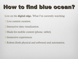 How to find blue ocean?
Live on the digital edge. What I’m currently watching:

1.Live content curation.

2.Interactive data visualization.

3.Made-for-mobile content (phone, tablet).

4.Immersive experiences.

5.Robots (both physical and software) and automation.
 