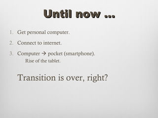 Until now …
1. Get personal computer.

2. Connect to internet.

3. Computer  pocket (smartphone).
      Rise of the tablet.


   Transition is over, right?
 