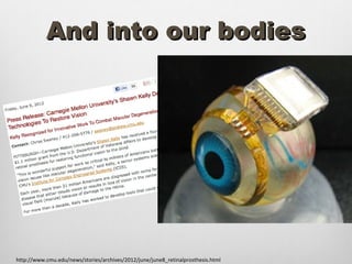 And into our bodies




http://www.cmu.edu/news/stories/archives/2012/june/june8_retinalprosthesis.html
 