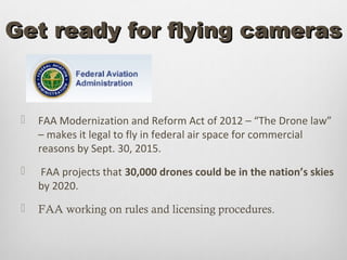 Get ready for flying cameras


    FAA Modernization and Reform Act of 2012 – “The Drone law”
     – makes it legal to fly in federal air space for commercial
     reasons by Sept. 30, 2015.
    FAA projects that 30,000 drones could be in the nation’s skies
     by 2020.
    FAA working on rules and licensing procedures.
 