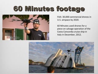 60 Minutes footage
           FAA: 30,000 commercial drones in
           U.S. airspace by 2020.

           60 Minutes used drones for a
           piece on salvage operation of the
           Costa Concordia cruise ship in
           Italy in December, 2012.
 