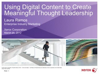 Using Digital Content to Create
      Meaningful Thought Leadership
      Laura Ramos
      Enterprise Industry Marketing

      Xerox Corporation
      March 20, 2012




© 2010 Xerox Corporation. All rights reserved. Xerox ｮ , Xerox and design ｮ and Ready For Real Business are trademarks of Xerox Corporation in the United States
and/or other countries.

      Pag e 1
 