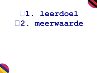1. leerdoel 
2. meerwaarde 
 