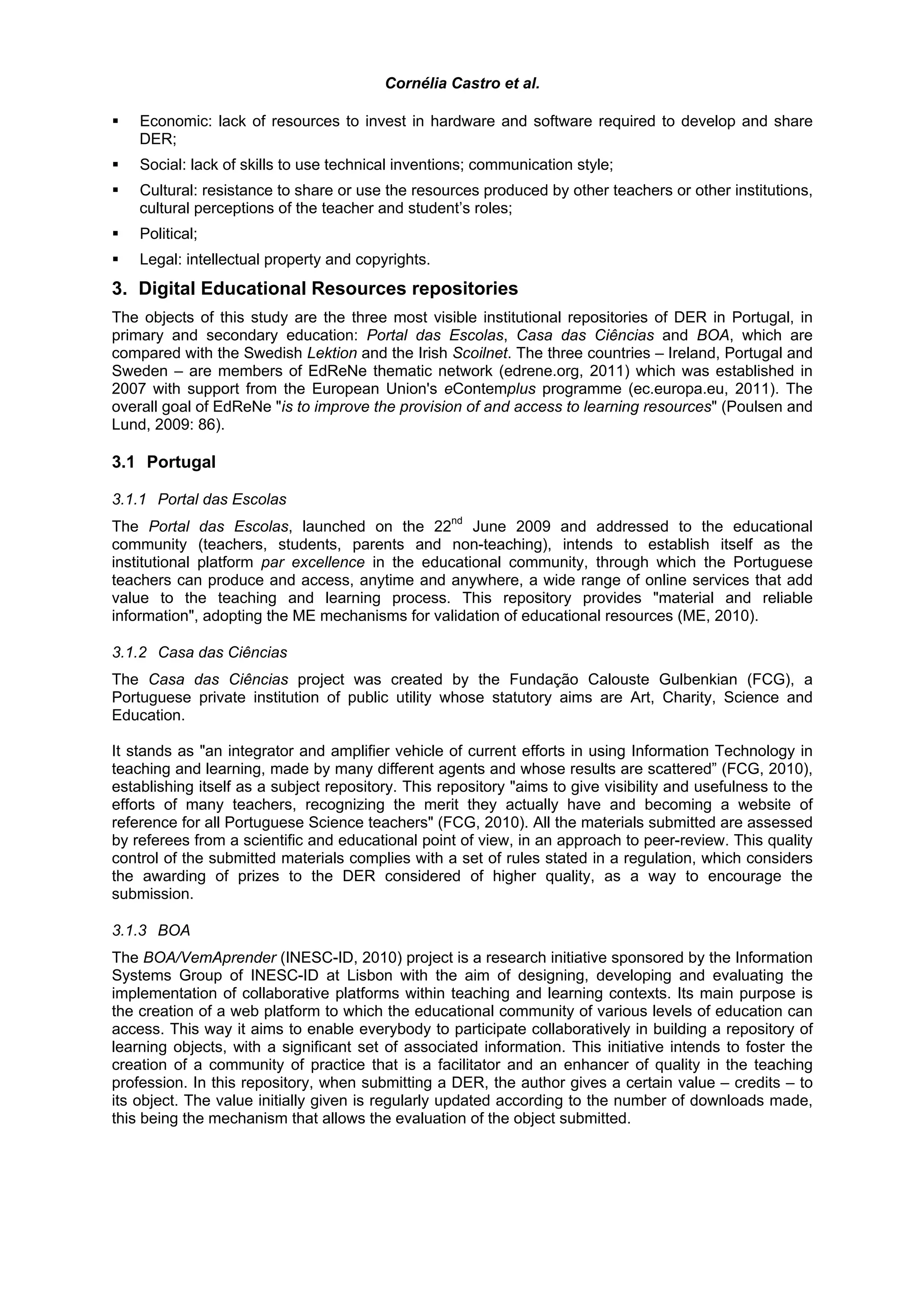 Cornélia Castro et al.

    Economic: lack of resources to invest in hardware and software required to develop and share
    DER;
    Social: lack of skills to use technical inventions; communication style;
    Cultural: resistance to share or use the resources produced by other teachers or other institutions,
    cultural perceptions of the teacher and student’s roles;
    Political;
    Legal: intellectual property and copyrights.
3. Digital Educational Resources repositories
The objects of this study are the three most visible institutional repositories of DER in Portugal, in
primary and secondary education: Portal das Escolas, Casa das Ciências and BOA, which are
compared with the Swedish Lektion and the Irish Scoilnet. The three countries – Ireland, Portugal and
Sweden – are members of EdReNe thematic network (edrene.org, 2011) which was established in
2007 with support from the European Union's eContemplus programme (ec.europa.eu, 2011). The
overall goal of EdReNe "is to improve the provision of and access to learning resources" (Poulsen and
Lund, 2009: 86).

3.1 Portugal

3.1.1 Portal das Escolas
The Portal das Escolas, launched on the 22nd June 2009 and addressed to the educational
community (teachers, students, parents and non-teaching), intends to establish itself as the
institutional platform par excellence in the educational community, through which the Portuguese
teachers can produce and access, anytime and anywhere, a wide range of online services that add
value to the teaching and learning process. This repository provides "material and reliable
information", adopting the ME mechanisms for validation of educational resources (ME, 2010).

3.1.2 Casa das Ciências
The Casa das Ciências project was created by the Fundação Calouste Gulbenkian (FCG), a
Portuguese private institution of public utility whose statutory aims are Art, Charity, Science and
Education.

It stands as "an integrator and amplifier vehicle of current efforts in using Information Technology in
teaching and learning, made by many different agents and whose results are scattered” (FCG, 2010),
establishing itself as a subject repository. This repository "aims to give visibility and usefulness to the
efforts of many teachers, recognizing the merit they actually have and becoming a website of
reference for all Portuguese Science teachers" (FCG, 2010). All the materials submitted are assessed
by referees from a scientific and educational point of view, in an approach to peer-review. This quality
control of the submitted materials complies with a set of rules stated in a regulation, which considers
the awarding of prizes to the DER considered of higher quality, as a way to encourage the
submission.

3.1.3 BOA
The BOA/VemAprender (INESC-ID, 2010) project is a research initiative sponsored by the Information
Systems Group of INESC-ID at Lisbon with the aim of designing, developing and evaluating the
implementation of collaborative platforms within teaching and learning contexts. Its main purpose is
the creation of a web platform to which the educational community of various levels of education can
access. This way it aims to enable everybody to participate collaboratively in building a repository of
learning objects, with a significant set of associated information. This initiative intends to foster the
creation of a community of practice that is a facilitator and an enhancer of quality in the teaching
profession. In this repository, when submitting a DER, the author gives a certain value – credits – to
its object. The value initially given is regularly updated according to the number of downloads made,
this being the mechanism that allows the evaluation of the object submitted.
 