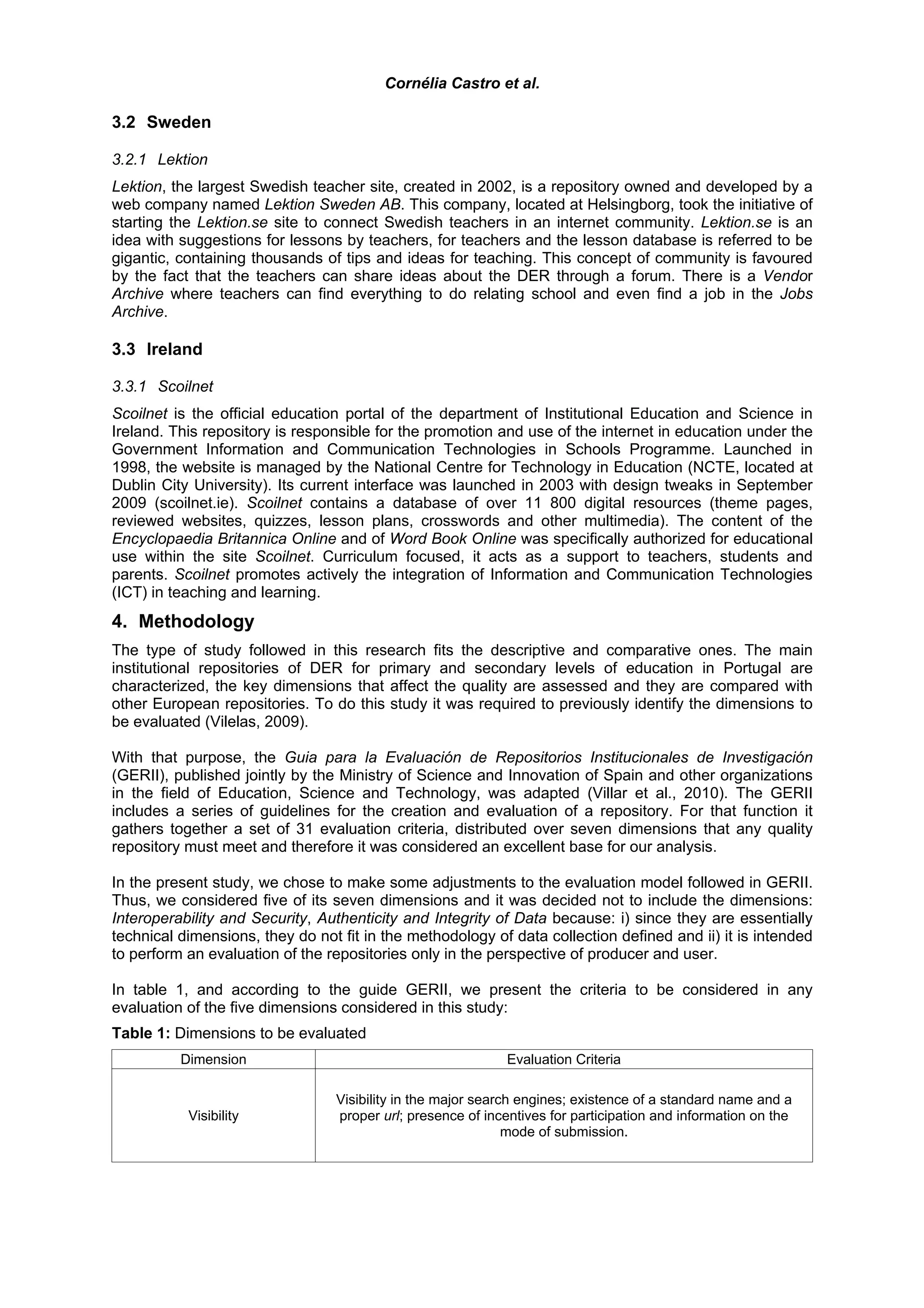 Cornélia Castro et al.

3.2 Sweden

3.2.1 Lektion
Lektion, the largest Swedish teacher site, created in 2002, is a repository owned and developed by a
web company named Lektion Sweden AB. This company, located at Helsingborg, took the initiative of
starting the Lektion.se site to connect Swedish teachers in an internet community. Lektion.se is an
idea with suggestions for lessons by teachers, for teachers and the lesson database is referred to be
gigantic, containing thousands of tips and ideas for teaching. This concept of community is favoured
by the fact that the teachers can share ideas about the DER through a forum. There is a Vendor
Archive where teachers can find everything to do relating school and even find a job in the Jobs
Archive.

3.3 Ireland

3.3.1 Scoilnet
Scoilnet is the official education portal of the department of Institutional Education and Science in
Ireland. This repository is responsible for the promotion and use of the internet in education under the
Government Information and Communication Technologies in Schools Programme. Launched in
1998, the website is managed by the National Centre for Technology in Education (NCTE, located at
Dublin City University). Its current interface was launched in 2003 with design tweaks in September
2009 (scoilnet.ie). Scoilnet contains a database of over 11 800 digital resources (theme pages,
reviewed websites, quizzes, lesson plans, crosswords and other multimedia). The content of the
Encyclopaedia Britannica Online and of Word Book Online was specifically authorized for educational
use within the site Scoilnet. Curriculum focused, it acts as a support to teachers, students and
parents. Scoilnet promotes actively the integration of Information and Communication Technologies
(ICT) in teaching and learning.
4. Methodology
The type of study followed in this research fits the descriptive and comparative ones. The main
institutional repositories of DER for primary and secondary levels of education in Portugal are
characterized, the key dimensions that affect the quality are assessed and they are compared with
other European repositories. To do this study it was required to previously identify the dimensions to
be evaluated (Vilelas, 2009).

With that purpose, the Guia para la Evaluación de Repositorios Institucionales de Investigación
(GERII), published jointly by the Ministry of Science and Innovation of Spain and other organizations
in the field of Education, Science and Technology, was adapted (Villar et al., 2010). The GERII
includes a series of guidelines for the creation and evaluation of a repository. For that function it
gathers together a set of 31 evaluation criteria, distributed over seven dimensions that any quality
repository must meet and therefore it was considered an excellent base for our analysis.

In the present study, we chose to make some adjustments to the evaluation model followed in GERII.
Thus, we considered five of its seven dimensions and it was decided not to include the dimensions:
Interoperability and Security, Authenticity and Integrity of Data because: i) since they are essentially
technical dimensions, they do not fit in the methodology of data collection defined and ii) it is intended
to perform an evaluation of the repositories only in the perspective of producer and user.

In table 1, and according to the guide GERII, we present the criteria to be considered in any
evaluation of the five dimensions considered in this study:
Table 1: Dimensions to be evaluated
          Dimension                                          Evaluation Criteria

                                 Visibility in the major search engines; existence of a standard name and a
           Visibility            proper url; presence of incentives for participation and information on the
                                                              mode of submission.
 