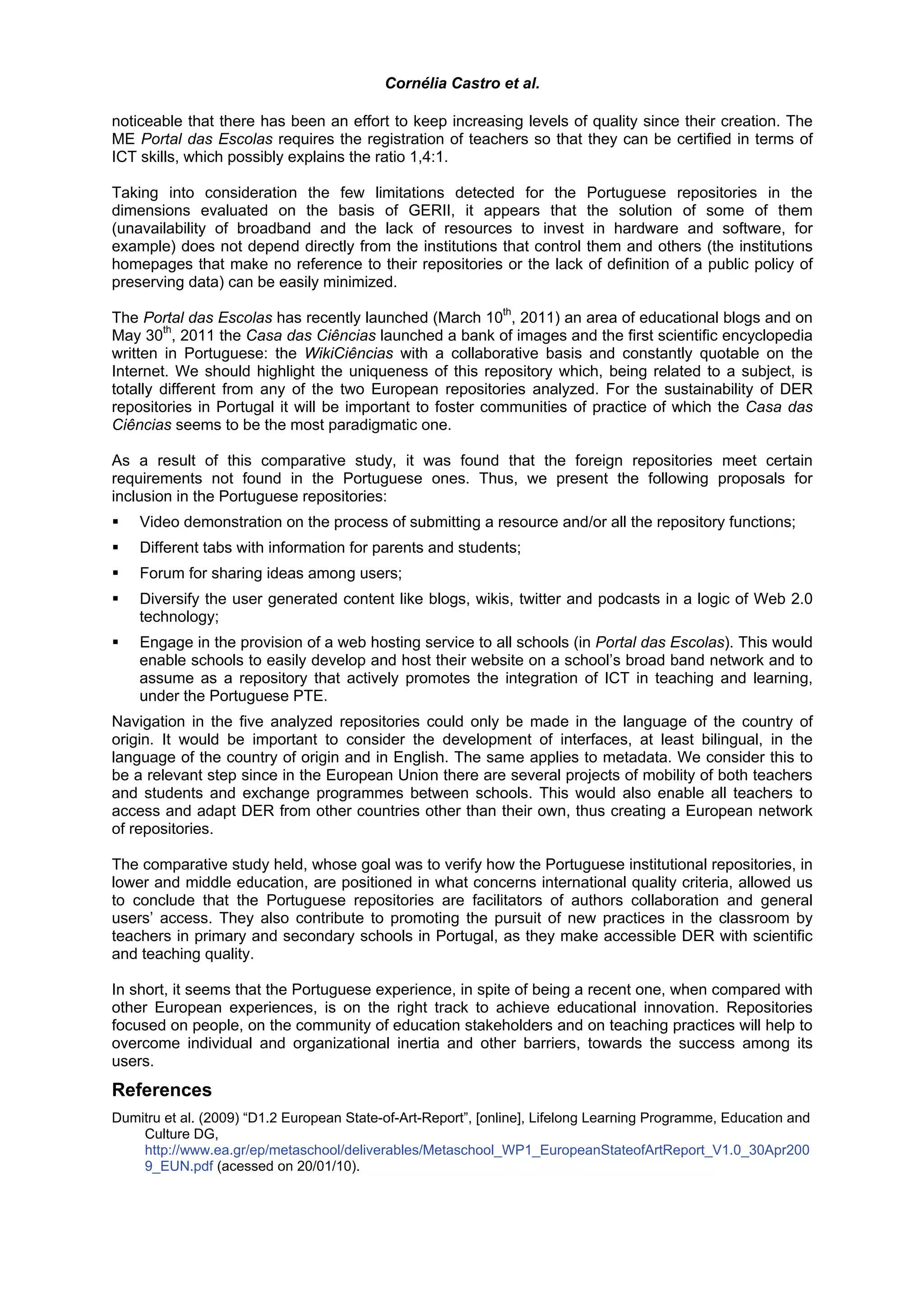 Cornélia Castro et al.

noticeable that there has been an effort to keep increasing levels of quality since their creation. The
ME Portal das Escolas requires the registration of teachers so that they can be certified in terms of
ICT skills, which possibly explains the ratio 1,4:1.

Taking into consideration the few limitations detected for the Portuguese repositories in the
dimensions evaluated on the basis of GERII, it appears that the solution of some of them
(unavailability of broadband and the lack of resources to invest in hardware and software, for
example) does not depend directly from the institutions that control them and others (the institutions
homepages that make no reference to their repositories or the lack of definition of a public policy of
preserving data) can be easily minimized.
                                                           th
The Portal das Escolas has recently launched (March 10 , 2011) an area of educational blogs and on
        th
May 30 , 2011 the Casa das Ciências launched a bank of images and the first scientific encyclopedia
written in Portuguese: the WikiCiências with a collaborative basis and constantly quotable on the
Internet. We should highlight the uniqueness of this repository which, being related to a subject, is
totally different from any of the two European repositories analyzed. For the sustainability of DER
repositories in Portugal it will be important to foster communities of practice of which the Casa das
Ciências seems to be the most paradigmatic one.

As a result of this comparative study, it was found that the foreign repositories meet certain
requirements not found in the Portuguese ones. Thus, we present the following proposals for
inclusion in the Portuguese repositories:
    Video demonstration on the process of submitting a resource and/or all the repository functions;
    Different tabs with information for parents and students;
    Forum for sharing ideas among users;
    Diversify the user generated content like blogs, wikis, twitter and podcasts in a logic of Web 2.0
    technology;
    Engage in the provision of a web hosting service to all schools (in Portal das Escolas). This would
    enable schools to easily develop and host their website on a school’s broad band network and to
    assume as a repository that actively promotes the integration of ICT in teaching and learning,
    under the Portuguese PTE.
Navigation in the five analyzed repositories could only be made in the language of the country of
origin. It would be important to consider the development of interfaces, at least bilingual, in the
language of the country of origin and in English. The same applies to metadata. We consider this to
be a relevant step since in the European Union there are several projects of mobility of both teachers
and students and exchange programmes between schools. This would also enable all teachers to
access and adapt DER from other countries other than their own, thus creating a European network
of repositories.

The comparative study held, whose goal was to verify how the Portuguese institutional repositories, in
lower and middle education, are positioned in what concerns international quality criteria, allowed us
to conclude that the Portuguese repositories are facilitators of authors collaboration and general
users’ access. They also contribute to promoting the pursuit of new practices in the classroom by
teachers in primary and secondary schools in Portugal, as they make accessible DER with scientific
and teaching quality.

In short, it seems that the Portuguese experience, in spite of being a recent one, when compared with
other European experiences, is on the right track to achieve educational innovation. Repositories
focused on people, on the community of education stakeholders and on teaching practices will help to
overcome individual and organizational inertia and other barriers, towards the success among its
users.
References
Dumitru et al. (2009) “D1.2 European State-of-Art-Report”, [online], Lifelong Learning Programme, Education and
    Culture DG,
    http://www.ea.gr/ep/metaschool/deliverables/Metaschool_WP1_EuropeanStateofArtReport_V1.0_30Apr200
    9_EUN.pdf (acessed on 20/01/10).
 