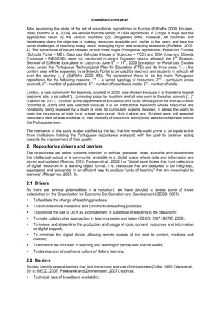 Cornélia Castro et al.

After examining the state of the art of educational repositories in Europe (EdReNe 2009, Poulsen,
2008; Dumitru et al, 2009), we verified that the variety in DER repositories in Europe is huge and the
approaches taken by the various countries (22, altogether) differ. However, all countries and
developers share the objective of making resources available and visible to the users and face the
same challenges of reaching many users, managing rights and adapting standards (EdReNe, 2009:
4). The same state of the art showed us that three major Portuguese repositories: Portal das Escolas
(Schools Portal – ME), Casa das Ciências (House of Sciences – FCG) and BOA (Learning Objects
Exchange – INESC-ID), were not mentioned in recent European reports although the 2nd Strategic
Seminar of EdReNe took place in Lisbon on June 9th – 11th, 2008 [exception for Portal das Escolas
once, under the Portuguese Technological Plan for Education (PTE) and its three axes, “(…) the
content area will be supported by a Schools Portal to be used by teachers and students in schools all
over the country (…)” (EdReNe 2009: 68)]. We considered these to be the main Portuguese
repositories for the following reasons: 1st – a varied typology of resources; 2nd - curriculum areas
covered; 3rd - number of publications; 4th - number of downloads made; 5th - number of visits.

Lektion, a web community for teachers, created in 2002, was chosen because it is Sweden’s largest
teachers’ site, a so called “(…) meeting place for teachers and all who work in Swedish schools (…)”
(Lektion.se, 2011). Scoilnet is the department of Education and Skills official portal for Irish education
(Scoilnet.ie, 2011) and was selected because it is an institutional repository whose resources are
constantly being reviewed by a team of over 30 curriculum experts. Besides, it allows the users to
meet the repository at their local school web portal. Both Lektion and Scoilnet were still selected
because i) their url was available; ii) their diversity of resources and iii) they were launched well before
the Portuguese ones.

The relevance of this study is also justified by the fact that the results could prove to be inputs to the
three institutions holding the Portuguese repositories analyzed, with the goal to continue acting
towards the improvement of their quality.
2. Repositories drivers and barriers
The repositories are online systems intended to archive, preserve, make available and disseminate
the intellectual output of a community, available in a digital space where data and information are
stored and updated (Ramos, 2010; Poulsen et al., 2008 ) or "digital store boxes that host collections
of digital resources in a learning object format: i. e. resources that are designed to be integrated,
aggregated and sequential in an efficient way to produce “units of learning” that are meaningful to
learners” (Margaryan, 2007: 3).

2.1 Drivers
As there are several potentialities in a repository, we have decided to stress some of those
established by the Organization for Economic Co-Operation and Development (OECD, 2007):
    To facilitate the change of teaching practices;
    To stimulate more interactive and constructivist teaching practices;
    To promote the use of DER as a complement or substitute of teaching in the classroom;
    To make collaborative approaches in teaching easier and faster (OECD, 2007; GEPE, 2009);
    To induce and streamline the production and usage of tools, content, resources and information
    on digital support;
    To minimize the digital divide, allowing remote access at low cost to content, modules and
    courses;
    To enhance the inclusion in teaching and learning of people with special needs;
    To develop and strengthen a culture of lifelong learning

2.2 Barriers
Studies identify several barriers that limit the access and use of repositories (Collis, 1995; Davis et al.,
2010; OECD, 2007, Pawlowski and Zimmermann, 2007), such as:
    Technical: lack of broadband availability;
 