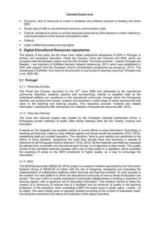 Cornélia Castro et al.

    Economic: lack of resources to invest in hardware and software required to develop and share
    DER;
    Social: lack of skills to use technical inventions; communication style;
    Cultural: resistance to share or use the resources produced by other teachers or other institutions,
    cultural perceptions of the teacher and student’s roles;
    Political;
    Legal: intellectual property and copyrights.
3. Digital Educational Resources repositories
The objects of this study are the three most visible institutional repositories of DER in Portugal, in
primary and secondary education: Portal das Escolas, Casa das Ciências and BOA, which are
compared with the Swedish Lektion and the Irish Scoilnet. The three countries – Ireland, Portugal and
Sweden – are members of EdReNe thematic network (edrene.org, 2011) which was established in
2007 with support from the European Union's eContemplus programme (ec.europa.eu, 2011). The
overall goal of EdReNe "is to improve the provision of and access to learning resources" (Poulsen and
Lund, 2009: 86).

3.1 Portugal

3.1.1 Portal das Escolas
The Portal das Escolas, launched on the 22nd June 2009 and addressed to the educational
community (teachers, students, parents and non-teaching), intends to establish itself as the
institutional platform par excellence in the educational community, through which the Portuguese
teachers can produce and access, anytime and anywhere, a wide range of online services that add
value to the teaching and learning process. This repository provides "material and reliable
information", adopting the ME mechanisms for validation of educational resources (ME, 2010).

3.1.2 Casa das Ciências
The Casa das Ciências project was created by the Fundação Calouste Gulbenkian (FCG), a
Portuguese private institution of public utility whose statutory aims are Art, Charity, Science and
Education.

It stands as "an integrator and amplifier vehicle of current efforts in using Information Technology in
teaching and learning, made by many different agents and whose results are scattered” (FCG, 2010),
establishing itself as a subject repository. This repository "aims to give visibility and usefulness to the
efforts of many teachers, recognizing the merit they actually have and becoming a website of
reference for all Portuguese Science teachers" (FCG, 2010). All the materials submitted are assessed
by referees from a scientific and educational point of view, in an approach to peer-review. This quality
control of the submitted materials complies with a set of rules stated in a regulation, which considers
the awarding of prizes to the DER considered of higher quality, as a way to encourage the
submission.

3.1.3 BOA
The BOA/VemAprender (INESC-ID, 2010) project is a research initiative sponsored by the Information
Systems Group of INESC-ID at Lisbon with the aim of designing, developing and evaluating the
implementation of collaborative platforms within teaching and learning contexts. Its main purpose is
the creation of a web platform to which the educational community of various levels of education can
access. This way it aims to enable everybody to participate collaboratively in building a repository of
learning objects, with a significant set of associated information. This initiative intends to foster the
creation of a community of practice that is a facilitator and an enhancer of quality in the teaching
profession. In this repository, when submitting a DER, the author gives a certain value – credits – to
its object. The value initially given is regularly updated according to the number of downloads made,
this being the mechanism that allows the evaluation of the object submitted.
 