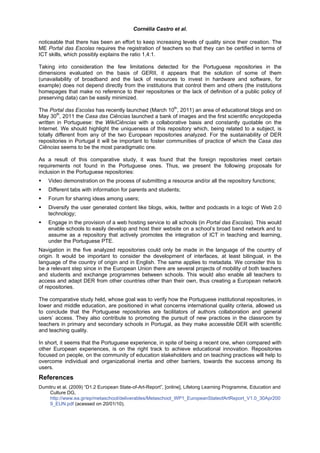 Cornélia Castro et al.

noticeable that there has been an effort to keep increasing levels of quality since their creation. The
ME Portal das Escolas requires the registration of teachers so that they can be certified in terms of
ICT skills, which possibly explains the ratio 1,4:1.

Taking into consideration the few limitations detected for the Portuguese repositories in the
dimensions evaluated on the basis of GERII, it appears that the solution of some of them
(unavailability of broadband and the lack of resources to invest in hardware and software, for
example) does not depend directly from the institutions that control them and others (the institutions
homepages that make no reference to their repositories or the lack of definition of a public policy of
preserving data) can be easily minimized.
                                                           th
The Portal das Escolas has recently launched (March 10 , 2011) an area of educational blogs and on
        th
May 30 , 2011 the Casa das Ciências launched a bank of images and the first scientific encyclopedia
written in Portuguese: the WikiCiências with a collaborative basis and constantly quotable on the
Internet. We should highlight the uniqueness of this repository which, being related to a subject, is
totally different from any of the two European repositories analyzed. For the sustainability of DER
repositories in Portugal it will be important to foster communities of practice of which the Casa das
Ciências seems to be the most paradigmatic one.

As a result of this comparative study, it was found that the foreign repositories meet certain
requirements not found in the Portuguese ones. Thus, we present the following proposals for
inclusion in the Portuguese repositories:
    Video demonstration on the process of submitting a resource and/or all the repository functions;
    Different tabs with information for parents and students;
    Forum for sharing ideas among users;
    Diversify the user generated content like blogs, wikis, twitter and podcasts in a logic of Web 2.0
    technology;
    Engage in the provision of a web hosting service to all schools (in Portal das Escolas). This would
    enable schools to easily develop and host their website on a school’s broad band network and to
    assume as a repository that actively promotes the integration of ICT in teaching and learning,
    under the Portuguese PTE.
Navigation in the five analyzed repositories could only be made in the language of the country of
origin. It would be important to consider the development of interfaces, at least bilingual, in the
language of the country of origin and in English. The same applies to metadata. We consider this to
be a relevant step since in the European Union there are several projects of mobility of both teachers
and students and exchange programmes between schools. This would also enable all teachers to
access and adapt DER from other countries other than their own, thus creating a European network
of repositories.

The comparative study held, whose goal was to verify how the Portuguese institutional repositories, in
lower and middle education, are positioned in what concerns international quality criteria, allowed us
to conclude that the Portuguese repositories are facilitators of authors collaboration and general
users’ access. They also contribute to promoting the pursuit of new practices in the classroom by
teachers in primary and secondary schools in Portugal, as they make accessible DER with scientific
and teaching quality.

In short, it seems that the Portuguese experience, in spite of being a recent one, when compared with
other European experiences, is on the right track to achieve educational innovation. Repositories
focused on people, on the community of education stakeholders and on teaching practices will help to
overcome individual and organizational inertia and other barriers, towards the success among its
users.
References
Dumitru et al. (2009) “D1.2 European State-of-Art-Report”, [online], Lifelong Learning Programme, Education and
    Culture DG,
    http://www.ea.gr/ep/metaschool/deliverables/Metaschool_WP1_EuropeanStateofArtReport_V1.0_30Apr200
    9_EUN.pdf (acessed on 20/01/10).
 