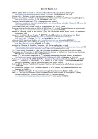 Cornélia Castro et al.

EdReNe (2009) “State of the art – II Educational Repositories in Europe”, [online] eContentplus,
       www.edrene.org/results/deliverables/EdReNe D 26 SoA-II.pdf (accessed on 20/01/10).
EdReNe (2011) “EdReNe”, [online], http://edrene.org/ (acessed on 20/05/2011).
European Commission – CIP (2011). “Competitiveness and Innovation Framework Programme (CIP)”, [online],
       http://ec.europa.eu/cip/index_en.htm (acessed on 20/05/2011).
Fundação Calouste Gulbenkian - FCG, "Casa das Ciências", [online],
       http://www.casadasciencias.org/index.php?option=com_content&view=article&id=16&Itemid=46&menu=2&i
       ntro=1 (acessed on 07/12/10).
GEPE (2009), Portal das Escolas. Estudo de Implementação, ME, GEPE, Lisboa.
Grupo de Sistemas de Informação do INESC-ID (2010, Dez, 17), [online], "Bolsa de Objectos de Aprendizagem,
       BOA", http://www.vemaprender.net/Acerca@12.aspx (acessed on 17/12/10).
Johnson, L., Levine A., Smith, R. and Stone S. (2010) The 2010 Horizon Report, Austin, Texas, The New Media
       Consortium, USA.
Margaryan, A., Milligan, C. and Douglas, P. (2007) “Structured Guidelines for setting up Learning Object
       Repositories”, [online], CDLOR, http://www.academy.gcal.ac.uk/cd-lor/documents/CD-
       LOR_Structured_Guidelines_v1p0_001.pdf (accessed on 17/05/11).
Lektion.se (2011) “Lektion.se”, [online], http://www.lektion.se/index.php (acessed on 20/05/2011).
Milligan C. (2007) “CD-LOR Final Project”, [online], http://www.academy.gcal.ac.uk/cd-lor/documents/CD-
       LOR_Final_Report_v1p0.pdf (accessed on 17/05/11).
Ministério da Educação da República Portuguesa - ME, "Portal das Escolas", [online],
       https://www.portaldasescolas.pt/portal/server.pt/community/p%C3%A1ginas/243/perguntas_frequentes/152
       12#Funcionalidades%20do%20Portal%20das%20Escolas (acessed on 07/12/10).
OECD (2007) Giving Knowledge for Free. The Emergence of Open Educational Resources, Paris. France.
Pawlowski J. and Zimmermann V. (2007) Open Content: A Concept for the Future of ELearning and Knowledge
       Management, in Conference Proceedings Knowtech.
Poulsen, L. J., et al. (2008) “State of the art – I Educational Repositories in Europe”, [online], eContentplus,
       http://edrene.org/results/.../EdReNe%20D%202.5%20SoA%20-%20I.pdf (acessed on 20/01/10).
Poulsen, L. H. and Lund, T. B. (2009) “EdReNe – Educational Repositories Network”, Vol. 12, No. 1, pp 85-91.
Ramos, J. L., Teodoro, V. D., Fernandes, J. P. S., Ferreira, F. M. and Chagas, I. (2010) Portal das Escolas:
       Recursos Digitais para Portugal. Estudo Estratégico, ME, GEPE, Lisboa.
Scoilnet (2011). “Scoilnet Portal for Irish Education”, [online], http://www.scoilnet.ie/Default.aspx (acessed on
       20/05/2011).
SEO Consultants Directory (2010) "Top search engines for 2010", [online], http://www.seoconsultants.com
       (acessed on 18/05/11).
Vilelas J., (2009) Investigação – O processo de construção do conhecimento, Edições Sílabo, Lisboa.
Villar C. A., et al. (2010) "Guía para Evaluación de Repositorios Institucionales de Investigación", [online],
       Ministério da Ciencia e Innovación de España, FECYT, Recolecta e CRUE,
       www.acessoaberto.usp.br/guiavaliacaorepositorios2011/ (accessed on 11/02/11).
 