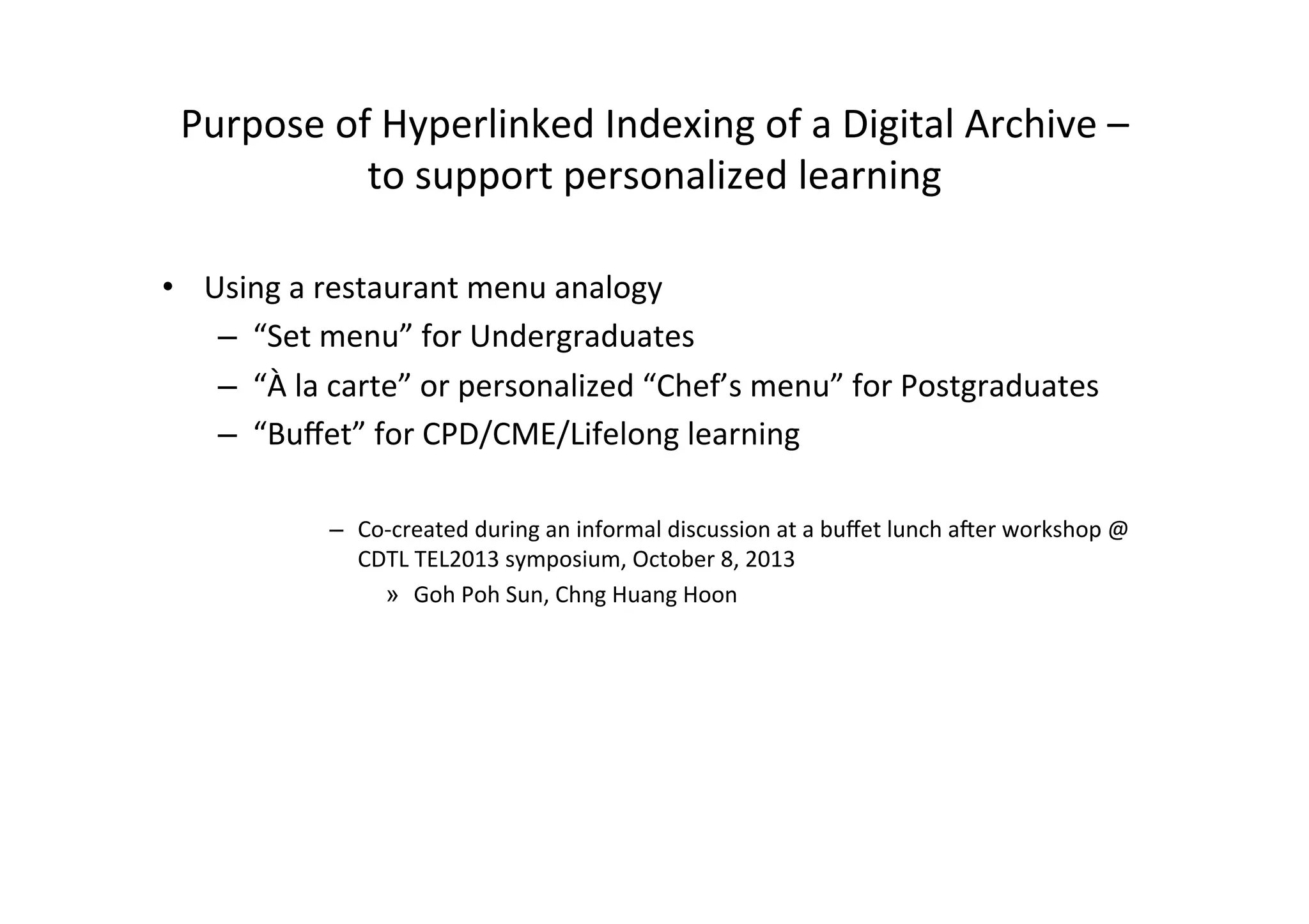 Purpose
of
Hyperlinked
Indexing
of
a
Digital
Archive
–
to
support
personalized
learning
• Using
a
restaurant
menu
analogy
– “Set
menu”
for
Undergraduates
– “À
la
carte”
or
personalized
“Chef’s
menu”
for
Postgraduates
– “Buffet”
for
CPD/CME/Lifelong
learning
– Co-‐created
during
an
informal
discussion
at
a
buffet
lunch
aMer
workshop
@
CDTL
TEL2013
symposium,
October
8,
2013
» Goh
Poh
Sun,
Chng
Huang
Hoon