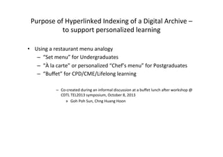 Purpose	
  of	
  Hyperlinked	
  Indexing	
  of	
  a	
  Digital	
  Archive	
  –	
  
to	
  support	
  personalized	
  learning	
  
•  Using	
  a	
  restaurant	
  menu	
  analogy	
  
–  “Set	
  menu”	
  for	
  Undergraduates	
  
–  “À	
  la	
  carte”	
  or	
  personalized	
  “Chef’s	
  menu”	
  for	
  Postgraduates	
  
–  “Buﬀet”	
  for	
  CPD/CME/Lifelong	
  learning	
  
	
  
–  Co-­‐created	
  during	
  an	
  informal	
  discussion	
  at	
  a	
  buﬀet	
  lunch	
  aMer	
  workshop	
  @	
  
CDTL	
  TEL2013	
  symposium,	
  October	
  8,	
  2013	
  
»  Goh	
  Poh	
  Sun,	
  Chng	
  Huang	
  Hoon	
  
 