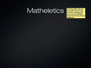 Matheletics
              As the boys progress, they earn
              As the boys progress, they earn
              reward points so the can pimp
              reward points so the can pimp
              their avatar. Depending on the
              their avatar. Depending on the
              day, the boys have challenged
              day, the boys have challenged
              students from Australia, Thailand
              students from Australia, Thailand
              and Singapore.
              and Singapore.
 
