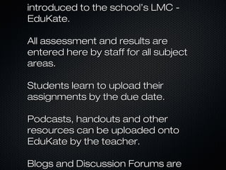 introduced to the school’s LMC -
EduKate.

All assessment and results are
entered here by staff for all subject
areas.

Students learn to upload their
assignments by the due date.

Podcasts, handouts and other
resources can be uploaded onto
EduKate by the teacher.

Blogs and Discussion Forums are
 