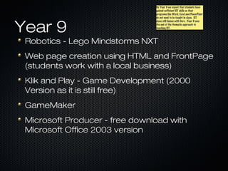 By Year 9 we expect that students have
                                By Year 9 we expect that students have
                                gained sufficient ICT skills so that
                                gained sufficient ICT skills so that
                                programs like Word, Excel and PowerPoint
                                programs like Word, Excel and PowerPoint
                                do not need to be taught in class. ICT
                                do not need to be taught in class. ICT



Year 9
                                class still liaises with Core .. Year 9 sees
                                class still liaises with Core Year 9 sees
                                the end of the thematic approach to
                                the end of the thematic approach to
                                teaching ICT.
                                teaching ICT.



 Robotics - Lego Mindstorms NXT
 Web page creation using HTML and FrontPage
 (students work with a local business)
 Klik and Play - Game Development (2000
 Version as it is still free)
 GameMaker
 Microsoft Producer - free download with
 Microsoft Office 2003 version
 