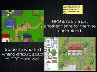 Themes used by students have
                                   Themes used by students have
                                   included social issues that are
                                   included social issues that are
                                   important to them such as:
                                   important to them such as:
                                   School - drugs, sexuality and
                                   School - drugs, sexuality and
                                   Rugby!
                                   Rugby!




                              RPG is really a just
                           another genre for them to
                                 understand.



 Students who find
writing difficult, adapt
 to RPG quite well.
 