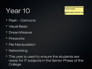 By Year 10, we have moved away
                                   By Year 10, we have moved away


Year 10
                                   from Core Teachers.
                                   from Core Teachers.

                                   Individual subjects teach their own
                                   Individual subjects teach their own
                                   ICT
                                   ICT



Flash - Cartoons
Visual Basic
DreamWeaver
Fireworks
File Manipulation
Networking
This year is used to ensure the students are
ready for IT subjects in the Senior Phase of the
College
 