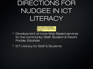 DIRECTIONS FOR
  NUDGEE IN ICT
    LITERACY
               Insert a picture of the EduKate
               Insert a picture of the EduKate
               interface here so it links with the
               interface here so it links with the
               next page.
               next page.

Development of more Web Based services
for the community: Staff, Student & Parent
Portals, EduKate
ICT Literacy for Staff & Students
 