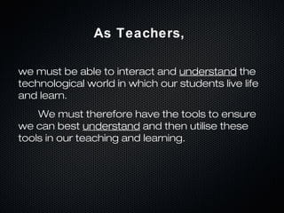 As Teachers,

we must be able to interact and understand the
technological world in which our students live life
and learn.
    We must therefore have the tools to ensure
we can best understand and then utilise these
tools in our teaching and learning.
 