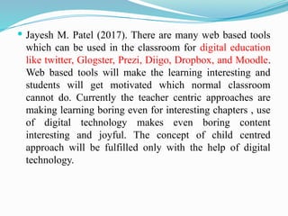  Jayesh M. Patel (2017). There are many web based tools
which can be used in the classroom for digital education
like twitter, Glogster, Prezi, Diigo, Dropbox, and Moodle.
Web based tools will make the learning interesting and
students will get motivated which normal classroom
cannot do. Currently the teacher centric approaches are
making learning boring even for interesting chapters , use
of digital technology makes even boring content
interesting and joyful. The concept of child centred
approach will be fulfilled only with the help of digital
technology.
 