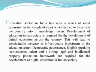 Conclusion
 Education sector in India has seen a series of rapid
expansion in last couple of years which helped to transform
the country into a knowledge haven. Development of
education infrastructure is required for the development of
digital education across the country. This will lead to
considerable increase in infrastructure investment in the
education sector. Democratic governance, English speaking
tech-educated talent and a strong legal and intellectual
property protection framework are required for the
development of digital education in Indian society.
 
